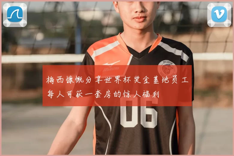 梅西慷慨分享世界杯奖金基地员工每人可获一套房的惊人福利