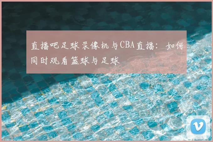直播吧足球录像机与CBA直播:如何同时观看篮球与足球