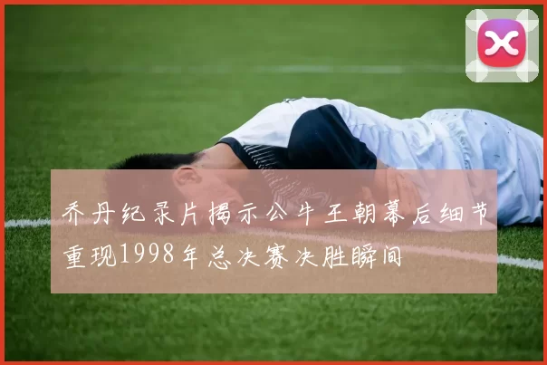 乔丹纪录片揭示公牛王朝幕后细节重现1998年总决赛决胜瞬间
