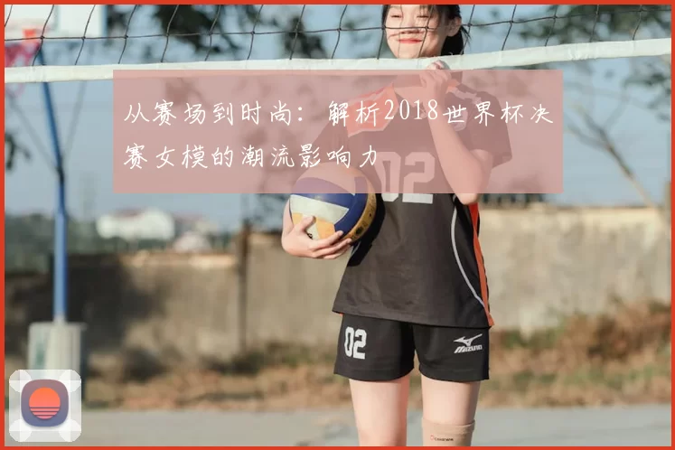 从赛场到时尚：解析2018世界杯决赛女模的潮流影响力