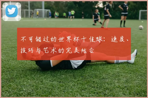 不可错过的世界杯十佳球：速度、技巧与艺术的完美结合
