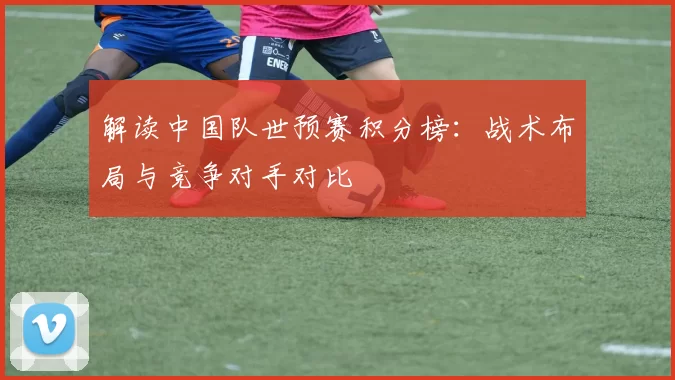 解读中国队世预赛积分榜:战术布局与竞争对手对比