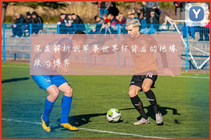 深度解析俄军事世界杯背后的地缘政治博弈