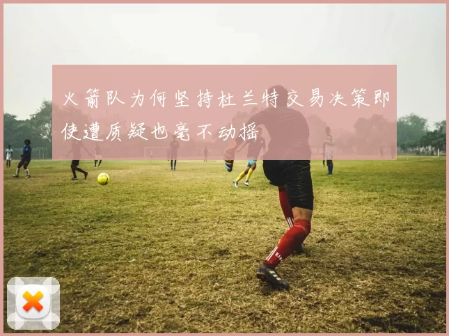 火箭队为何坚持杜兰特交易决策即使遭质疑也毫不动摇