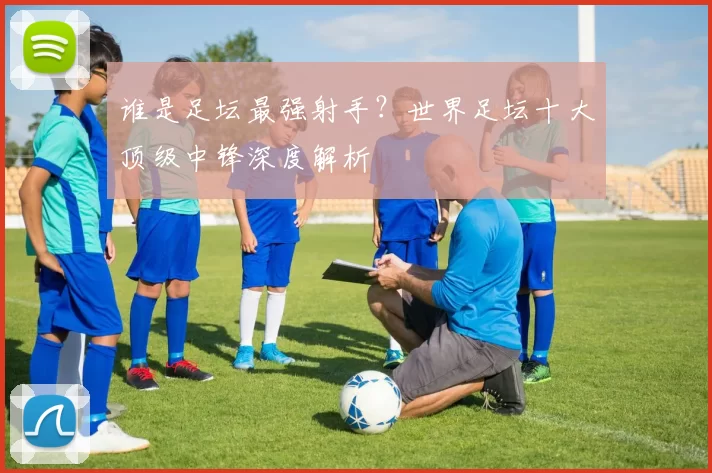 谁是足坛最强射手?世界足坛十大顶级中锋深度解析
