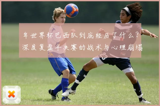 年世界杯巴西队到底经历了什么？深度复盘半决赛的战术与心理崩塌
