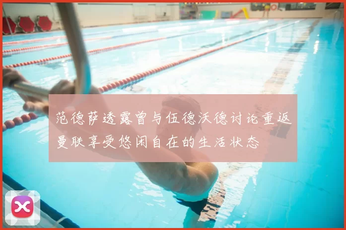 范德萨透露曾与伍德沃德讨论重返曼联享受悠闲自在的生活状态
