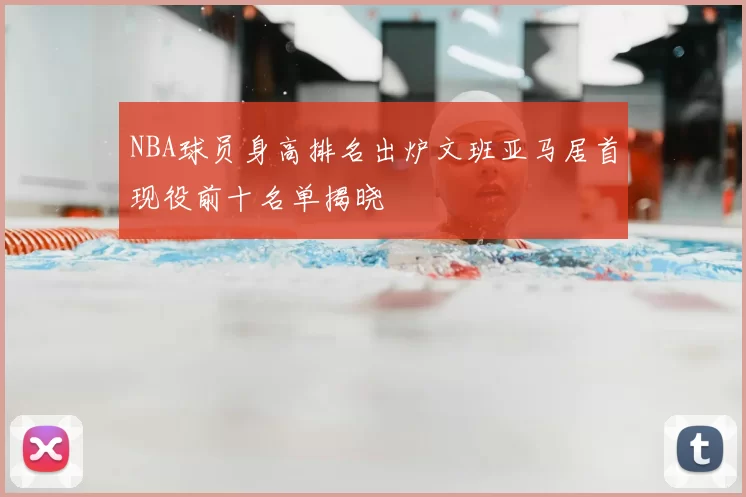 NBA球员身高排名出炉文班亚马居首现役前十名单揭晓