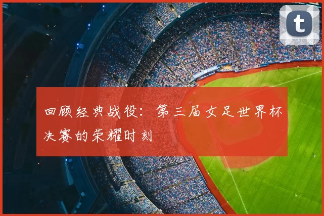 回顾经典战役:第三届女足世界杯决赛的荣耀时刻