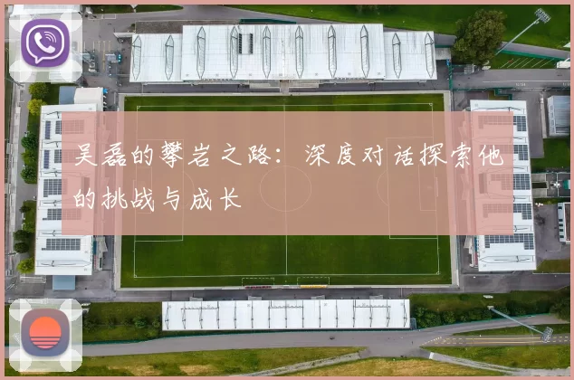 吴磊的攀岩之路:深度对话探索他的挑战与成长