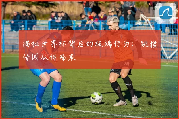 揭秘世界杯背后的极端行为:跳楼传闻从何而来