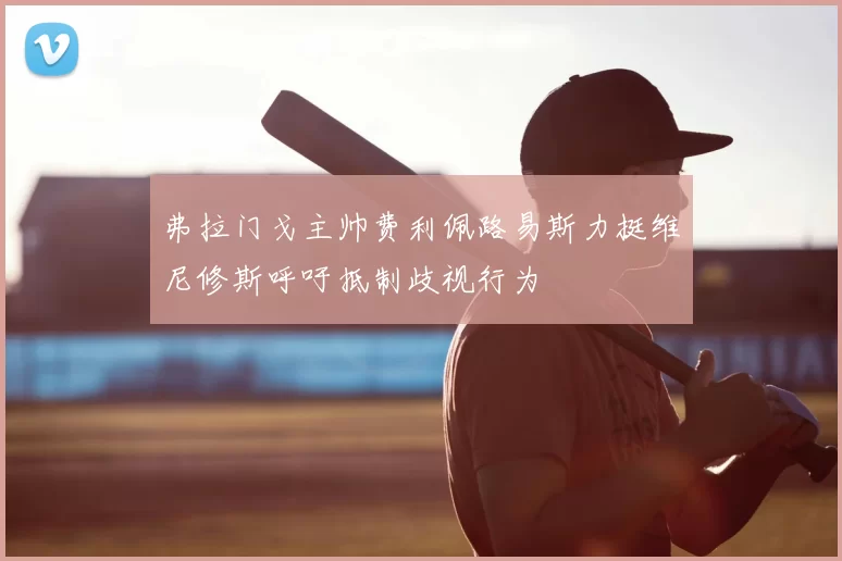 弗拉门戈主帅费利佩路易斯力挺维尼修斯呼吁抵制歧视行为