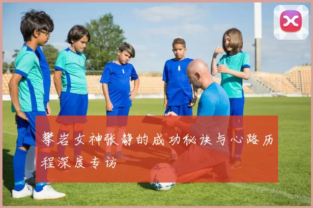 攀岩女神张静的成功秘诀与心路历程深度专访