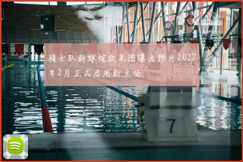 骑士队新球馆效果图曝光预计2027年2月正式启用新主场