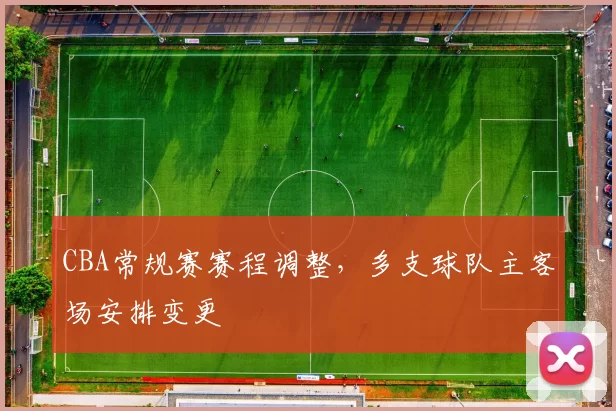 CBA常规赛赛程调整，多支球队主客场安排变更