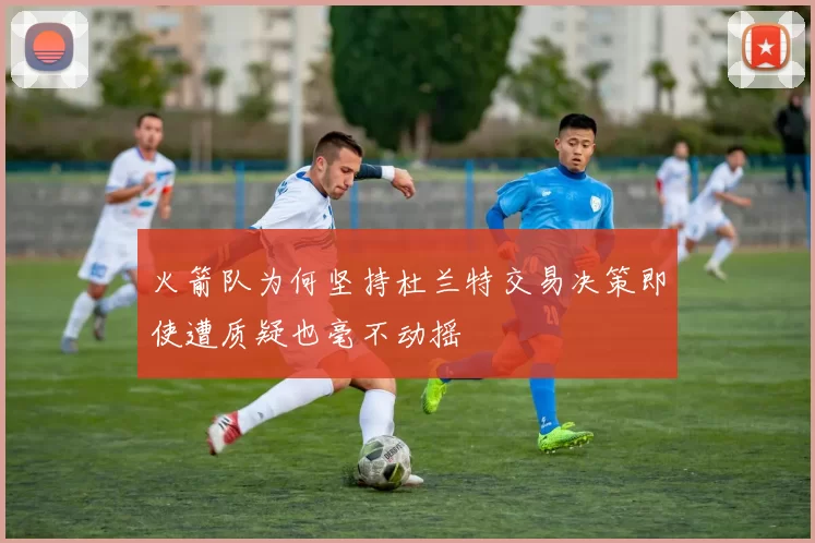 火箭队为何坚持杜兰特交易决策即使遭质疑也毫不动摇