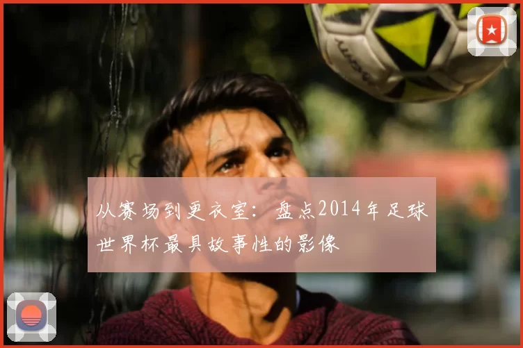 从赛场到更衣室：盘点2014年足球世界杯最具故事性的影像