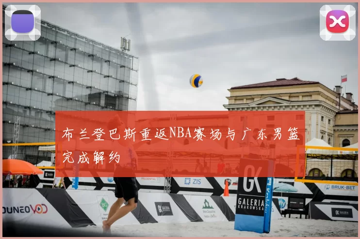 布兰登巴斯重返NBA赛场与广东男篮完成解约