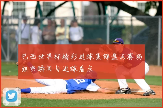 巴西世界杯精彩进球集锦盘点赛场经典瞬间与进球看点
