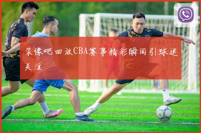 录像吧回放CBA赛事精彩瞬间引球迷关注