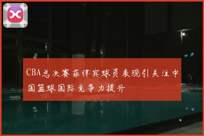 CBA总决赛菲律宾球员表现引关注中国篮球国际竞争力提升
