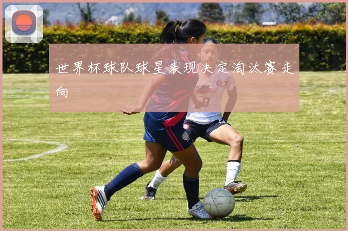 世界杯球队球星表现决定淘汰赛走向