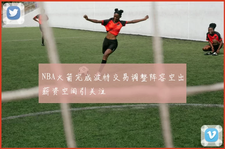 NBA火箭完成波特交易调整阵容空出薪资空间引关注