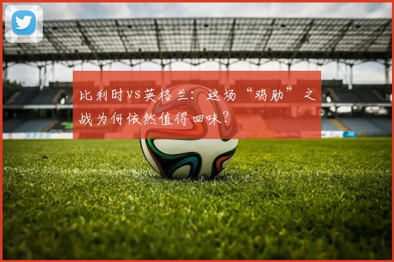 比利时vs英格兰:这场“鸡肋”之战为何依然值得回味?