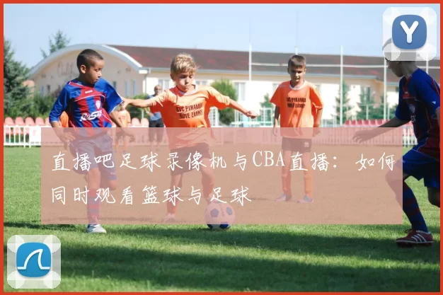 直播吧足球录像机与CBA直播:如何同时观看篮球与足球