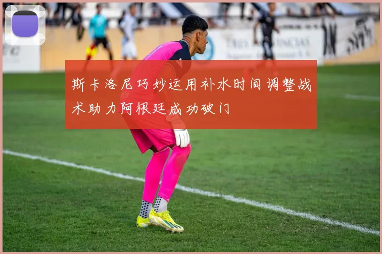 斯卡洛尼巧妙运用补水时间调整战术助力阿根廷成功破门