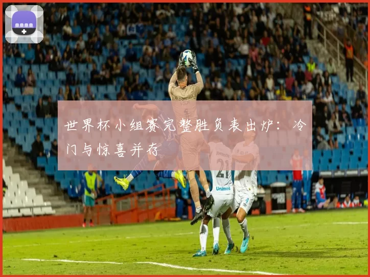 世界杯小组赛完整胜负表出炉：冷门与惊喜并存