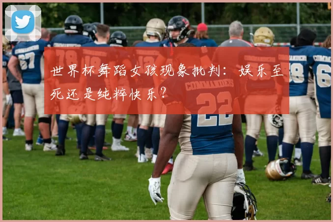 世界杯舞蹈女孩现象批判：娱乐至死还是纯粹快乐？