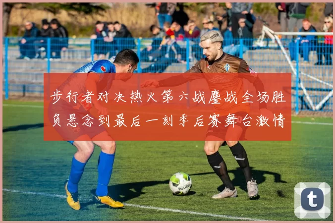 步行者对决热火第六战鏖战全场胜负悬念到最后一刻季后赛舞台激情拉满