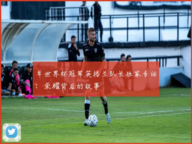 年世界杯冠军英格兰队长独家专访:荣耀背后的故事
