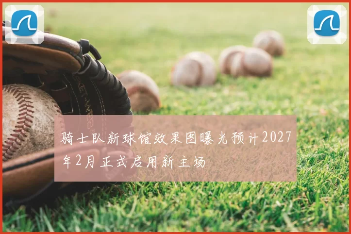 骑士队新球馆效果图曝光预计2027年2月正式启用新主场
