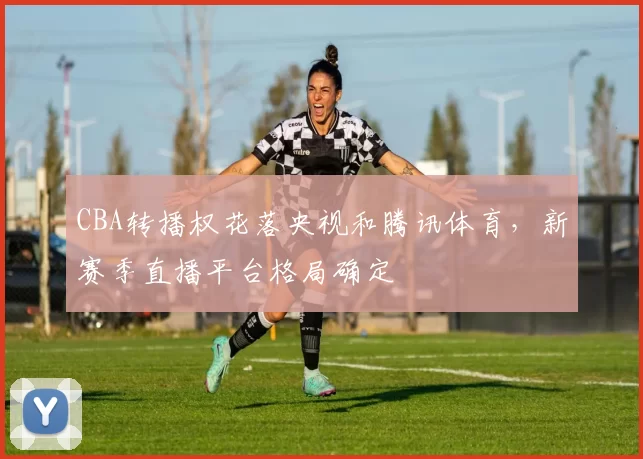 CBA转播权花落央视和腾讯体育,新赛季直播平台格局确定