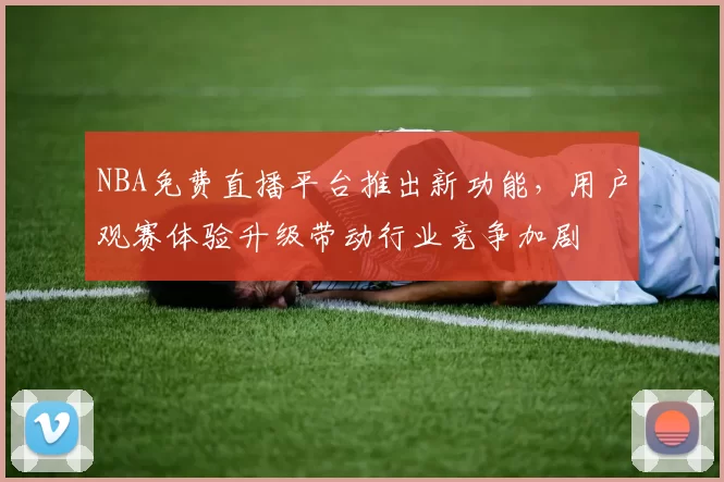 NBA免费直播平台推出新功能,用户观赛体验升级带动行业竞争加剧