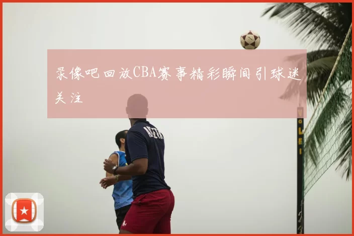录像吧回放CBA赛事精彩瞬间引球迷关注