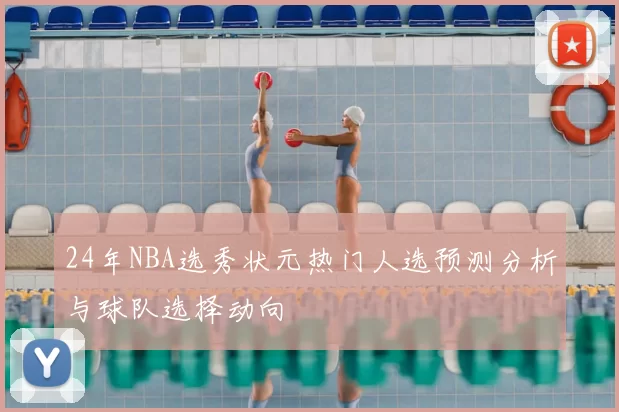 24年NBA选秀状元热门人选预测分析与球队选择动向