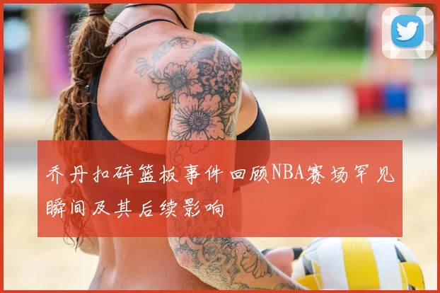 乔丹扣碎篮板事件回顾NBA赛场罕见瞬间及其后续影响