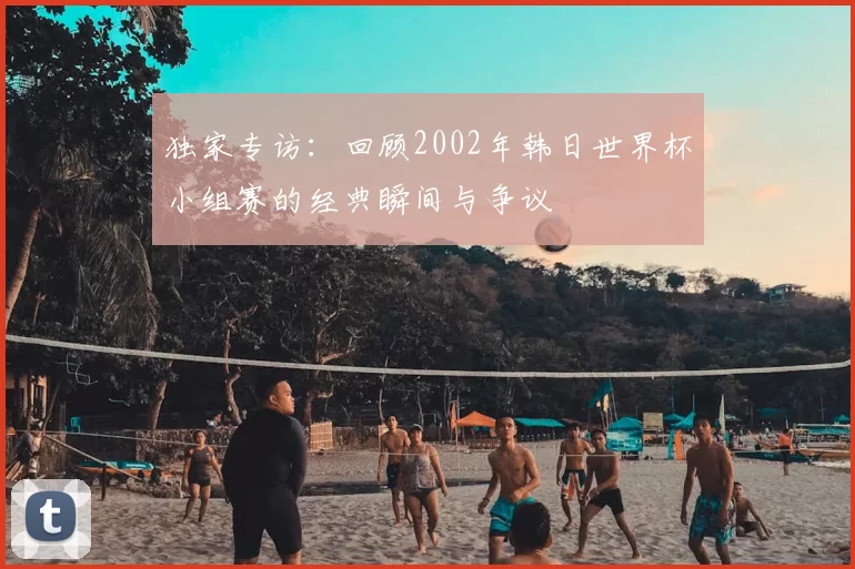 独家专访:回顾2002年韩日世界杯小组赛的经典瞬间与争议