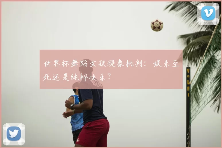 世界杯舞蹈女孩现象批判：娱乐至死还是纯粹快乐？