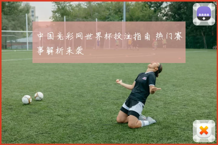 中国竞彩网世界杯投注指南 热门赛事解析来袭