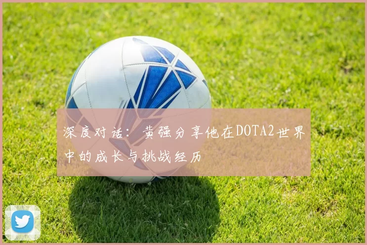 深度对话:黄强分享他在DOTA2世界中的成长与挑战经历