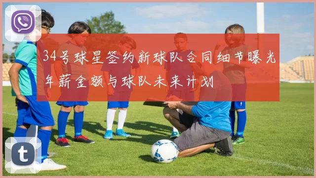 34号球星签约新球队合同细节曝光年薪金额与球队未来计划