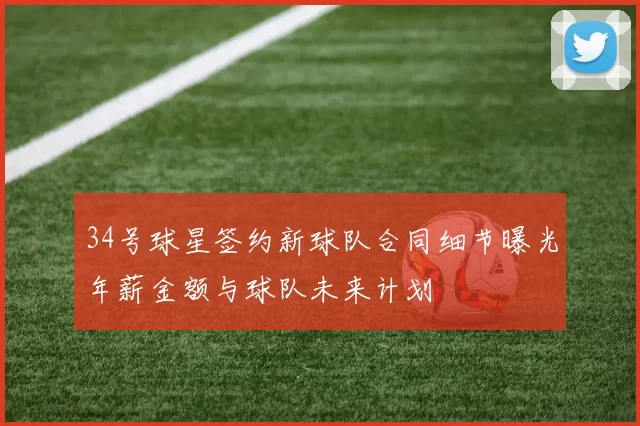 34号球星签约新球队合同细节曝光年薪金额与球队未来计划