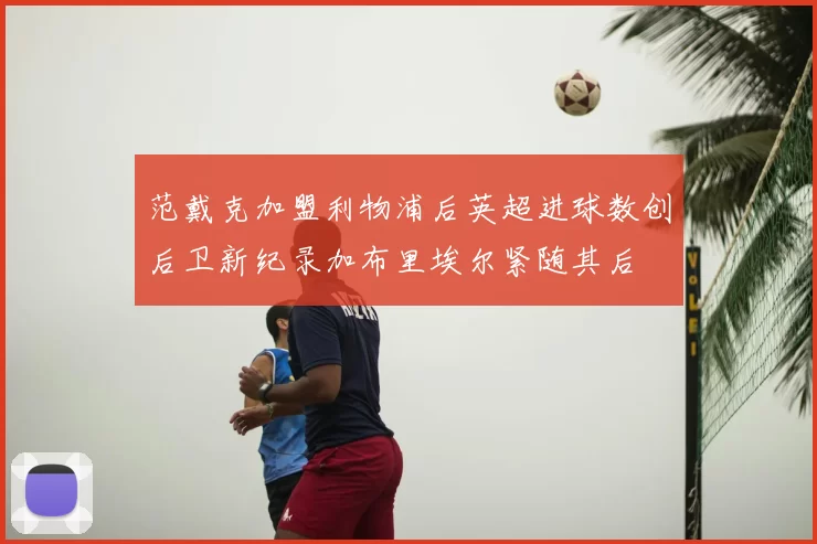 范戴克加盟利物浦后英超进球数创后卫新纪录加布里埃尔紧随其后