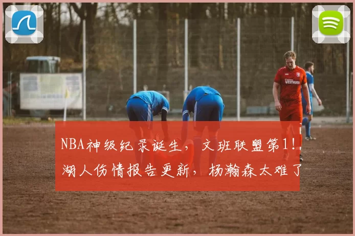 NBA神级纪录诞生，文班联盟第1！湖人伤情报告更新，杨瀚森太难了