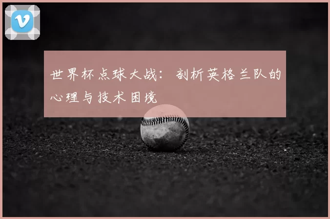 世界杯点球大战：剖析英格兰队的心理与技术困境