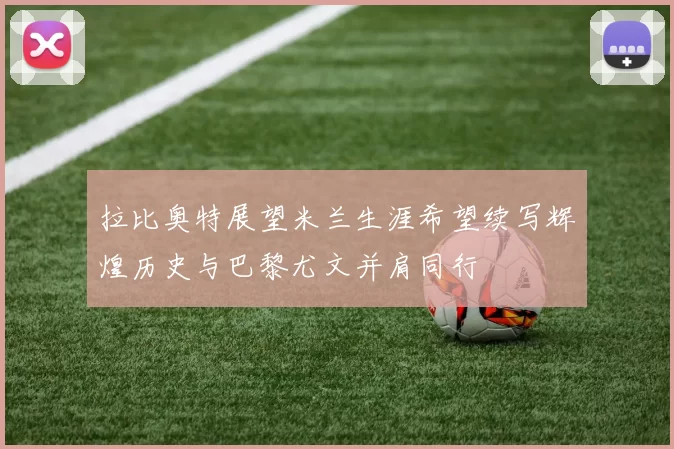 拉比奥特展望米兰生涯希望续写辉煌历史与巴黎尤文并肩同行